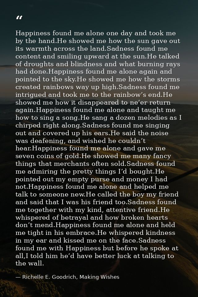 Happiness found me alone one day and took me by the hand.He showed me how the sun gave out its warmth across the land.Sa — Richelle E. Goodrich, Making Wishes