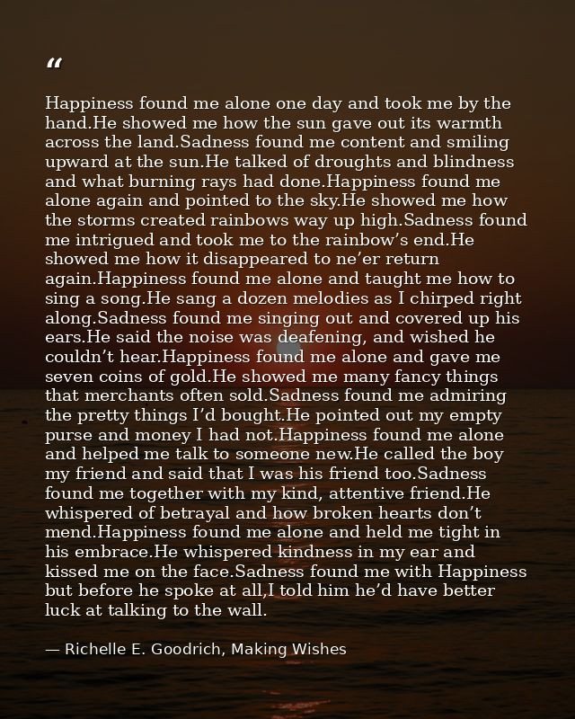 Happiness found me alone one day and took me by the hand.He showed me how the sun gave out its warmth across the land.Sa — Richelle E. Goodrich, Making Wishes