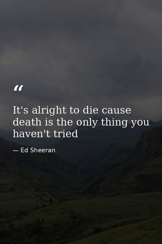 It's alright to die cause death is the only thing you haven't tried — Ed Sheeran