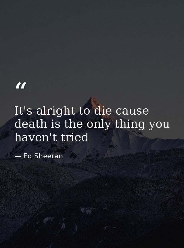 It's alright to die cause death is the only thing you haven't tried — Ed Sheeran