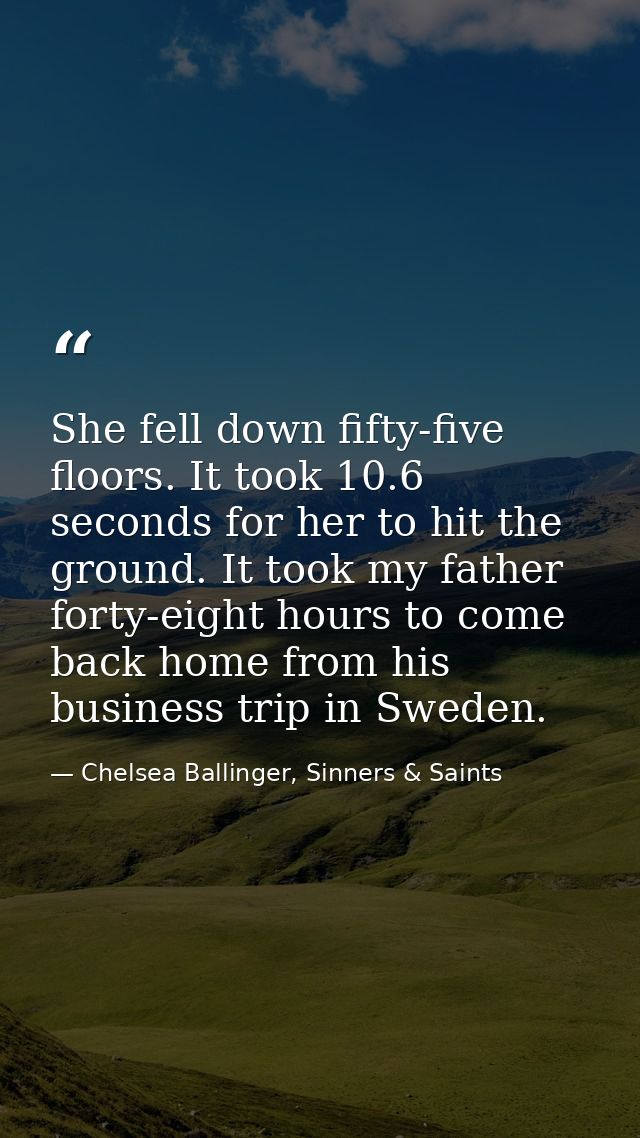 She fell down fifty-five floors. It took 10.6 seconds for her to hit the ground. It took my father forty-eight hours to  — Chelsea Ballinger, Sinners & Saints
