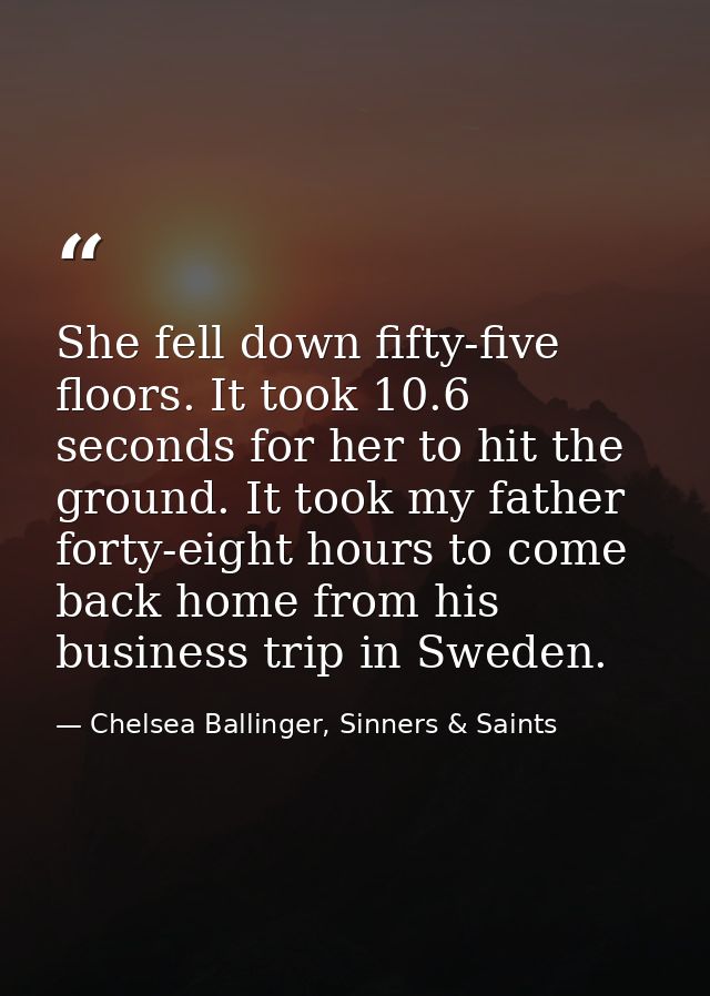 She fell down fifty-five floors. It took 10.6 seconds for her to hit the ground. It took my father forty-eight hours to  — Chelsea Ballinger, Sinners & Saints