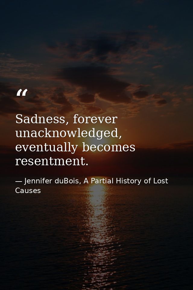 Sadness, forever unacknowledged, eventually becomes resentment. — Jennifer duBois, A Partial History of Lost Causes