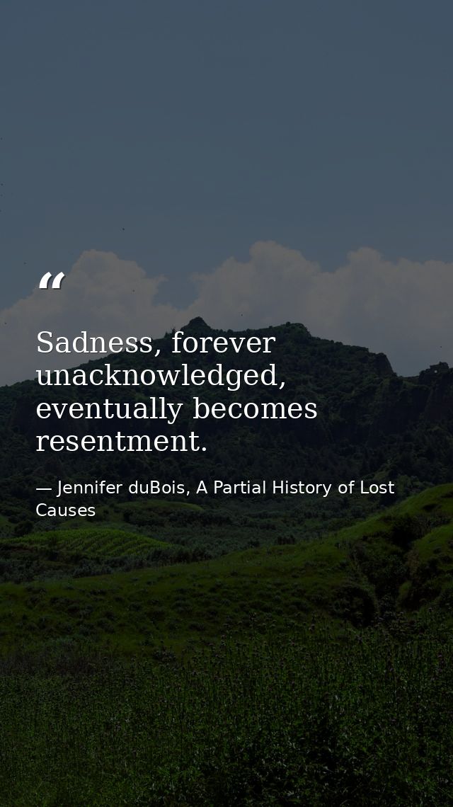 Sadness, forever unacknowledged, eventually becomes resentment. — Jennifer duBois, A Partial History of Lost Causes