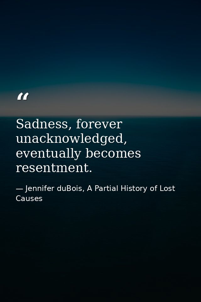 Sadness, forever unacknowledged, eventually becomes resentment. — Jennifer duBois, A Partial History of Lost Causes