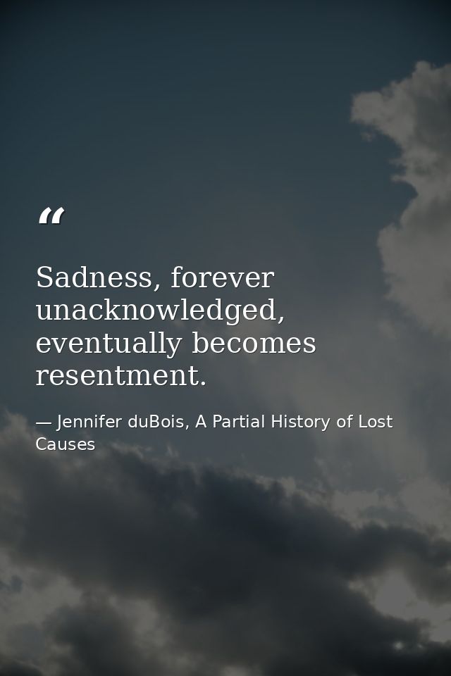 Sadness, forever unacknowledged, eventually becomes resentment. — Jennifer duBois, A Partial History of Lost Causes