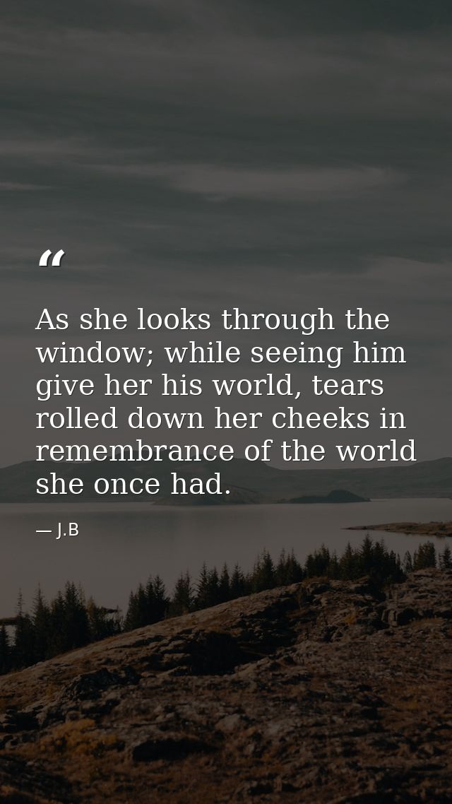 As she looks through the window; while seeing him give her his world, tears rolled down her cheeks in remembrance of the — J.B