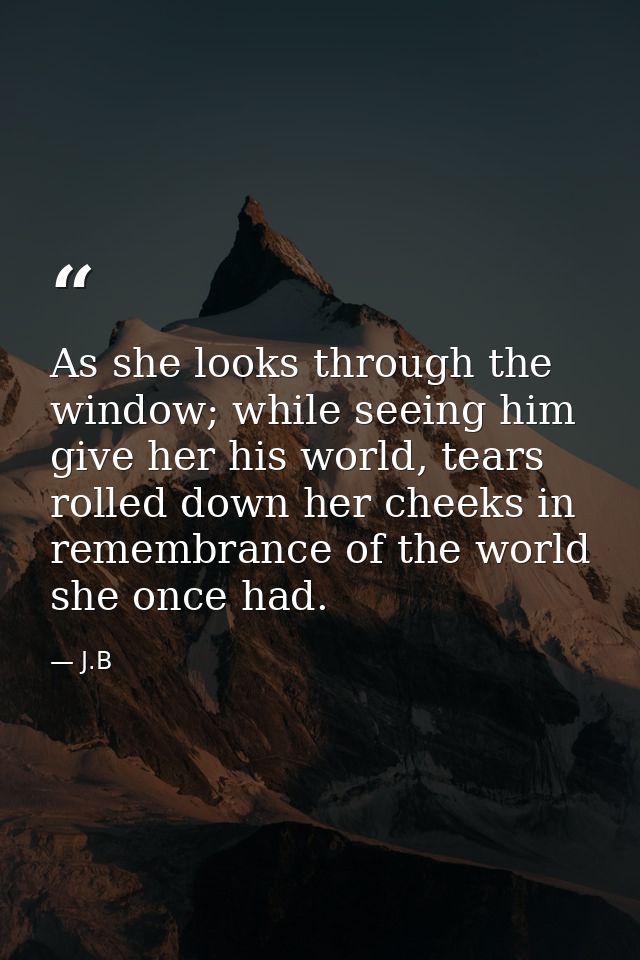 As she looks through the window; while seeing him give her his world, tears rolled down her cheeks in remembrance of the — J.B