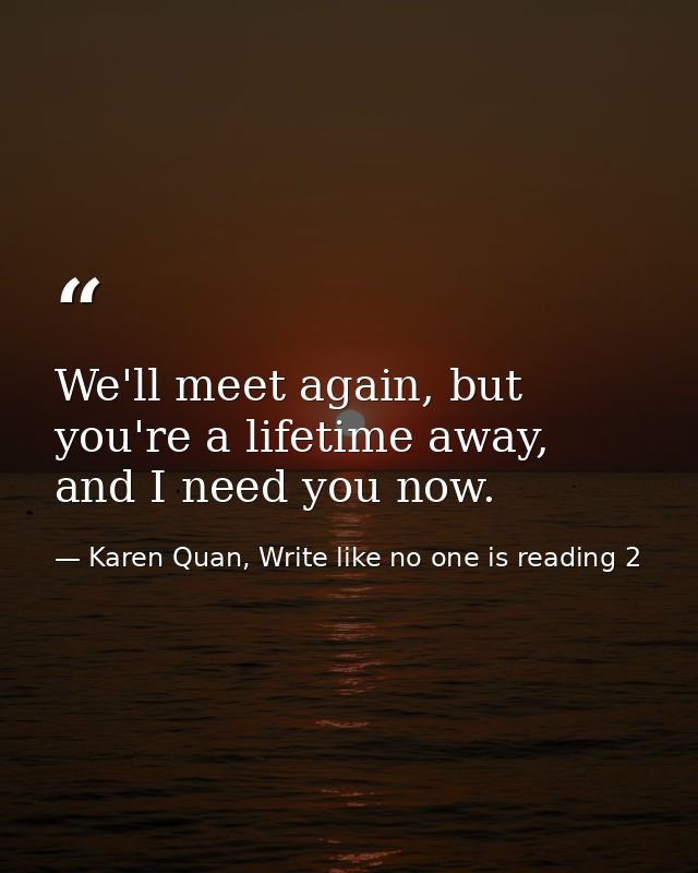 We'll meet again, but you're a lifetime away, and I need you now. — Karen Quan, Write like no one is reading 2