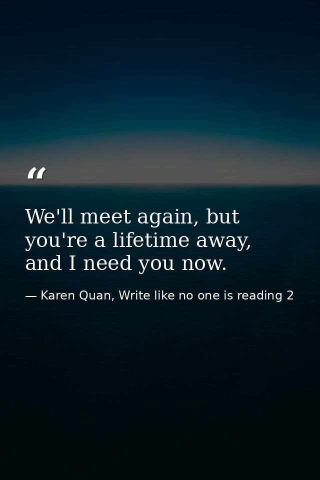 We'll meet again, but you're a lifetime away, and I need you now. — Karen Quan, Write like no one is reading 2