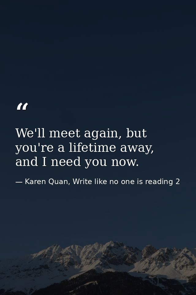 We'll meet again, but you're a lifetime away, and I need you now. — Karen Quan, Write like no one is reading 2