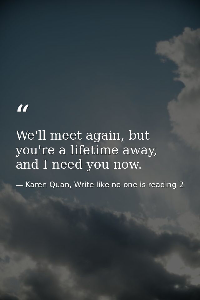 We'll meet again, but you're a lifetime away, and I need you now. — Karen Quan, Write like no one is reading 2