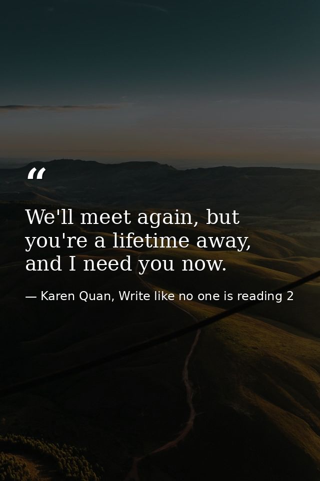 We'll meet again, but you're a lifetime away, and I need you now. — Karen Quan, Write like no one is reading 2