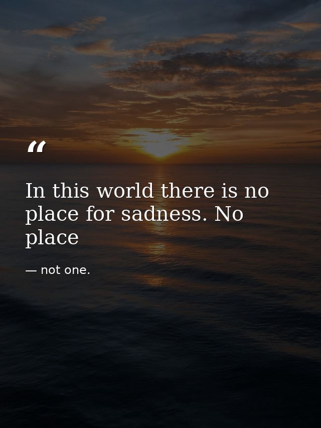 In this world there is no place for sadness. No place — not one.