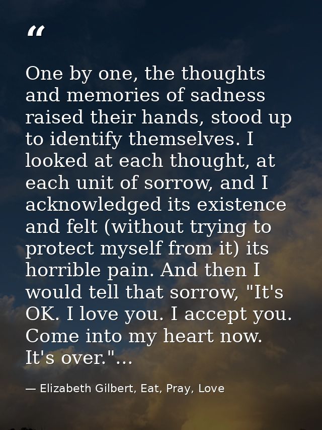 One by one, the thoughts and memories of sadness raised their hands, stood up to identify themselves. I looked at each t — Elizabeth Gilbert, Eat, Pray, Love