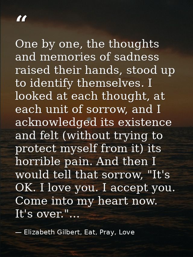One by one, the thoughts and memories of sadness raised their hands, stood up to identify themselves. I looked at each t — Elizabeth Gilbert, Eat, Pray, Love
