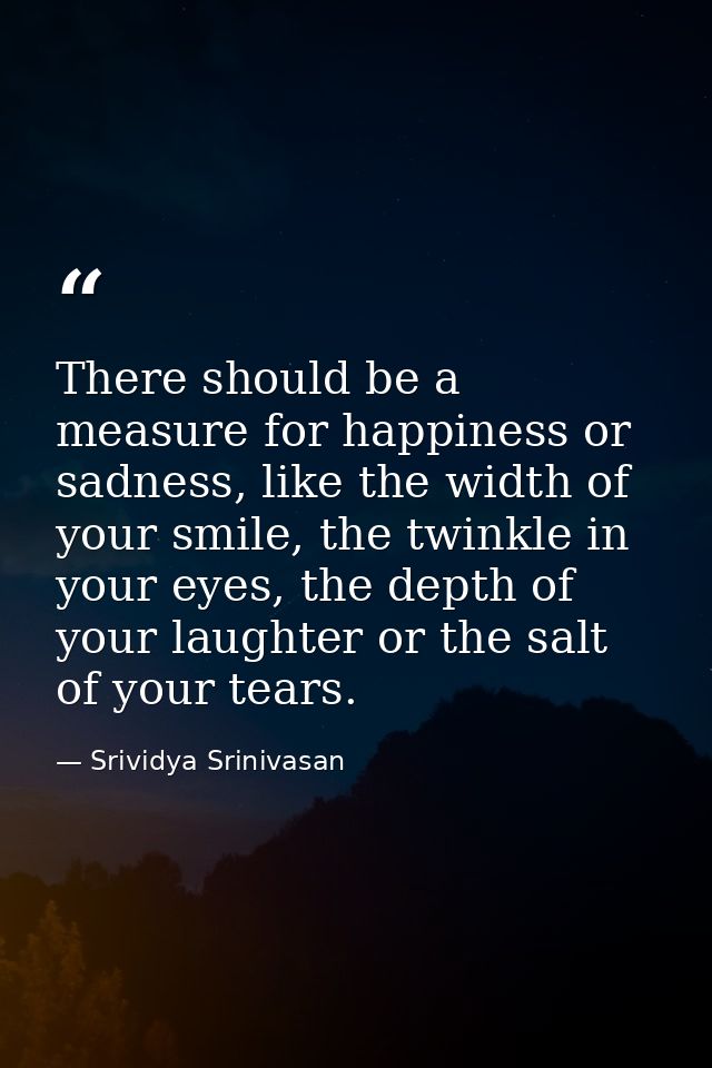 There should be a measure for happiness or sadness, like the width of your smile, the twinkle in your eyes, the depth of — Srividya Srinivasan
