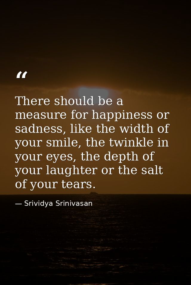 There should be a measure for happiness or sadness, like the width of your smile, the twinkle in your eyes, the depth of — Srividya Srinivasan