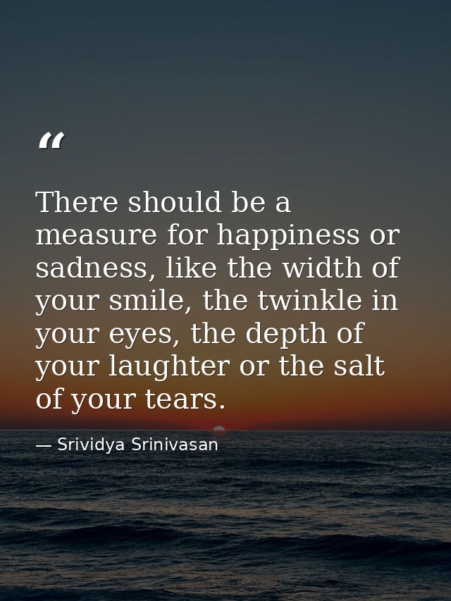 There should be a measure for happiness or sadness, like the width of your smile, the twinkle in your eyes, the depth of — Srividya Srinivasan