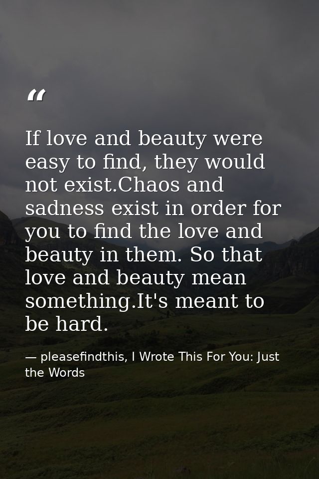 If love and beauty were easy to find, they would not exist.Chaos and sadness exist in order for you to find the love and — pleasefindthis, I Wrote This For You: Just the Words