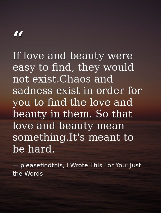 If love and beauty were easy to find, they would not exist.Chaos and sadness exist in order for you to find the love and — pleasefindthis, I Wrote This For You: Just the Words