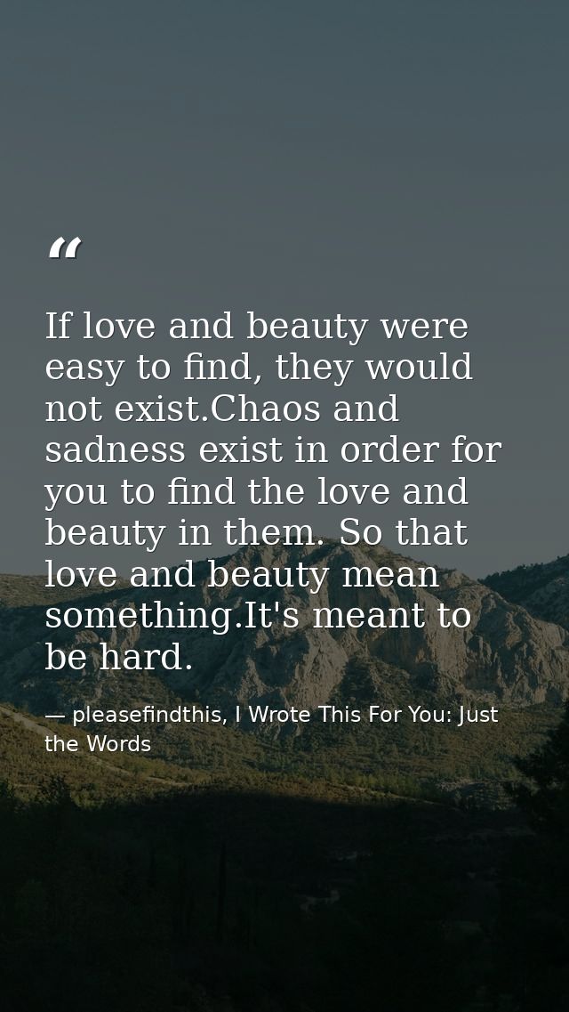 If love and beauty were easy to find, they would not exist.Chaos and sadness exist in order for you to find the love and — pleasefindthis, I Wrote This For You: Just the Words