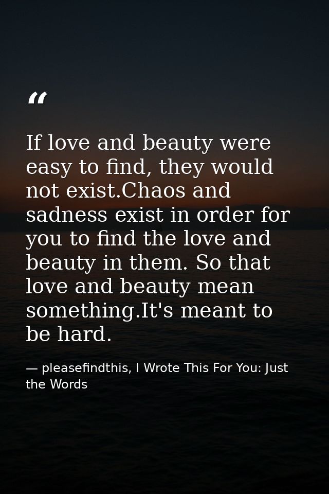If love and beauty were easy to find, they would not exist.Chaos and sadness exist in order for you to find the love and — pleasefindthis, I Wrote This For You: Just the Words