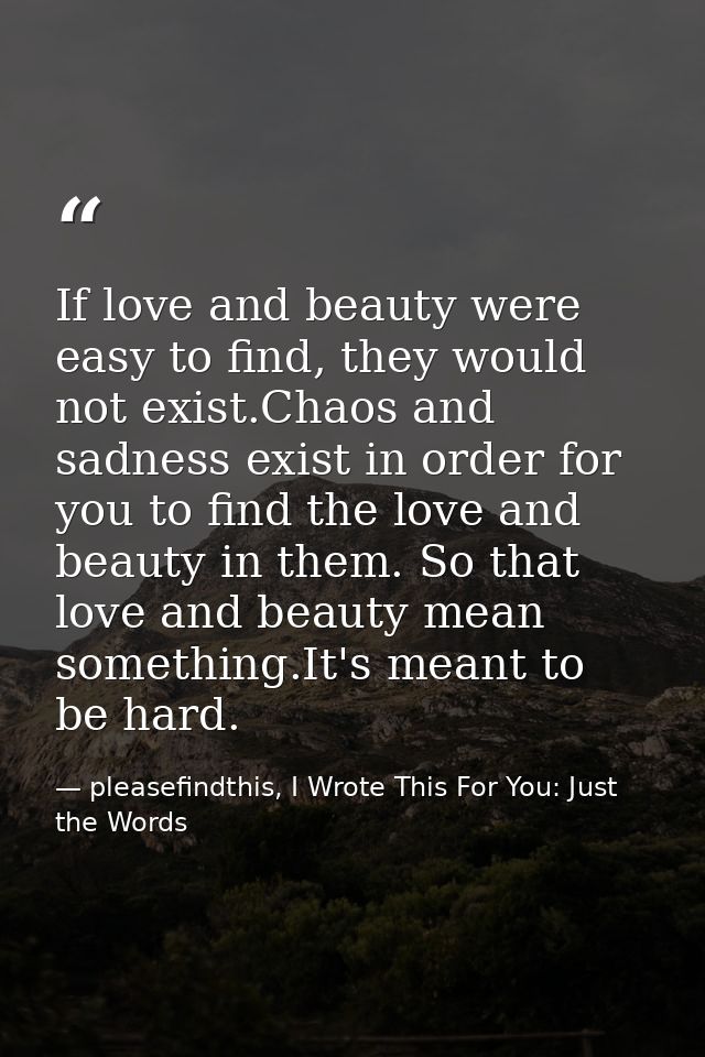If love and beauty were easy to find, they would not exist.Chaos and sadness exist in order for you to find the love and — pleasefindthis, I Wrote This For You: Just the Words