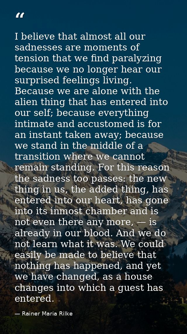 I believe that almost all our sadnesses are moments of tension that we find paralyzing because we no longer hear our sur — Rainer Maria Rilke