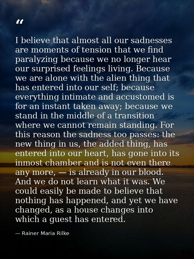 I believe that almost all our sadnesses are moments of tension that we find paralyzing because we no longer hear our sur — Rainer Maria Rilke
