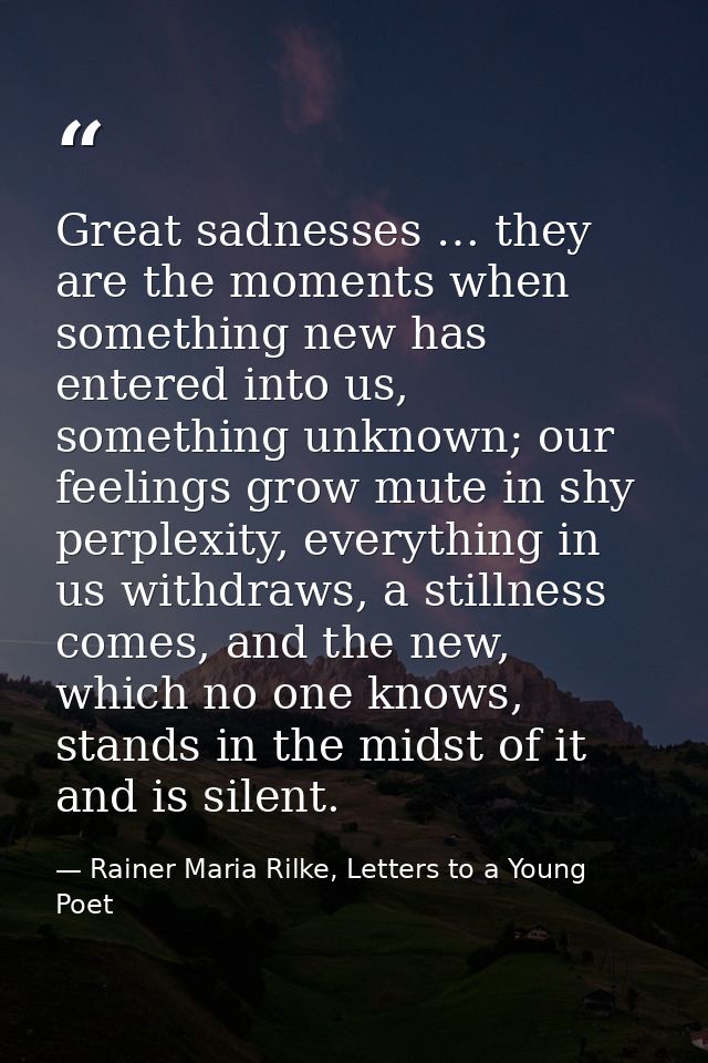 Great sadnesses … they are the moments when something new has entered into us, something unknown; our feelings grow mute — Rainer Maria Rilke, Letters to a Young Poet