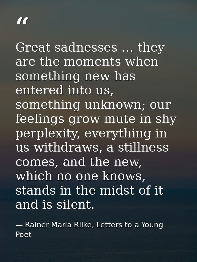 Great sadnesses … they are the moments when something new has entered into us, something unknown; our feelings grow mute — Rainer Maria Rilke, Letters to a Young Poet