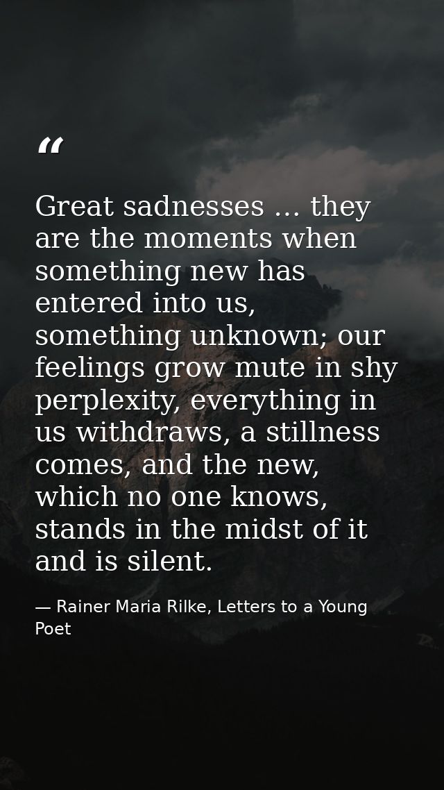 Great sadnesses … they are the moments when something new has entered into us, something unknown; our feelings grow mute — Rainer Maria Rilke, Letters to a Young Poet