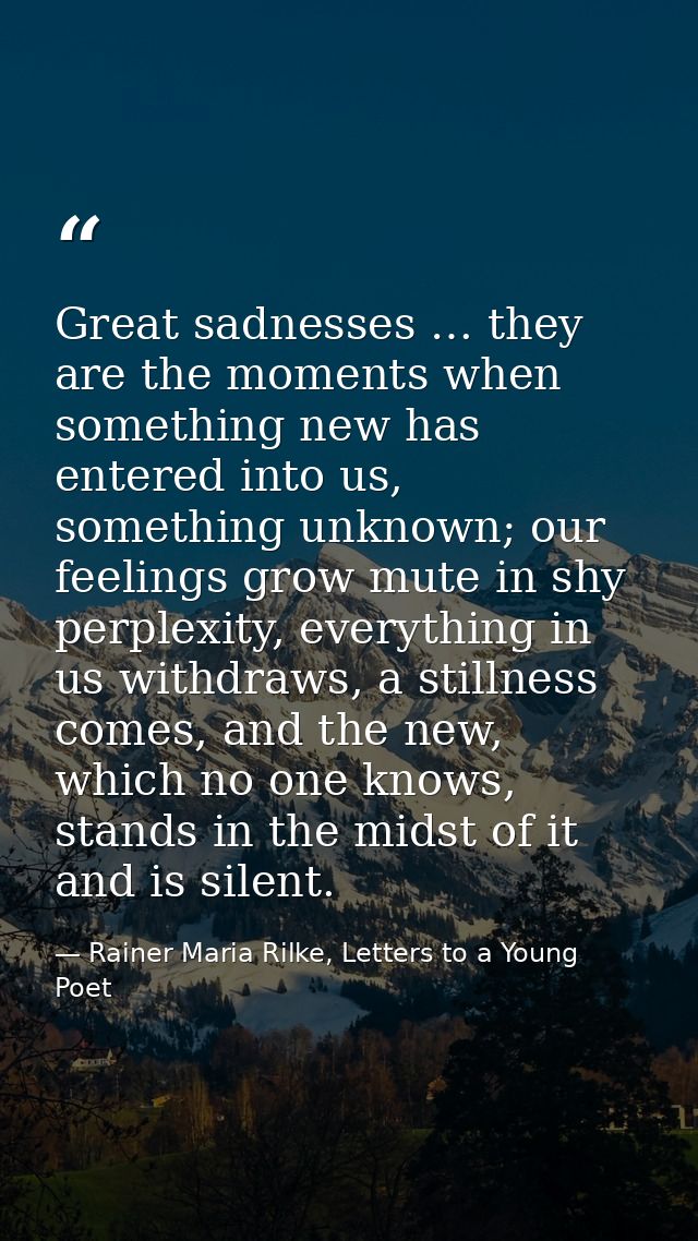 Great sadnesses … they are the moments when something new has entered into us, something unknown; our feelings grow mute — Rainer Maria Rilke, Letters to a Young Poet