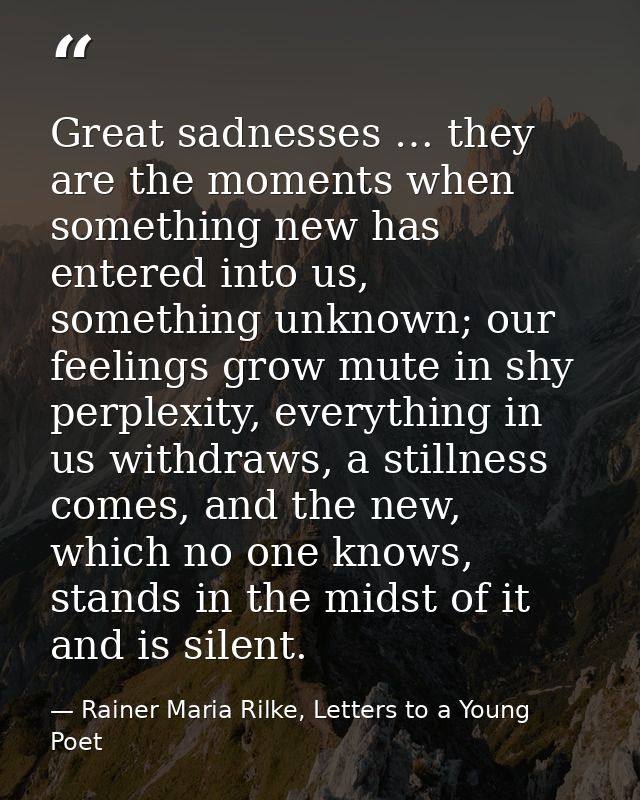 Great sadnesses … they are the moments when something new has entered into us, something unknown; our feelings grow mute — Rainer Maria Rilke, Letters to a Young Poet