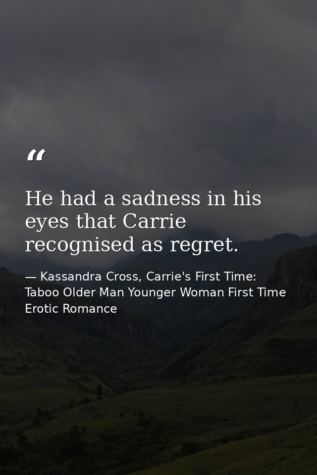 He had a sadness in his eyes that Carrie recognised as regret. — Kassandra Cross, Carrie's First Time: Taboo Older Man Younger Woman First Time Erotic Romance