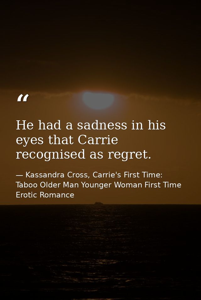 He had a sadness in his eyes that Carrie recognised as regret. — Kassandra Cross, Carrie's First Time: Taboo Older Man Younger Woman First Time Erotic Romance
