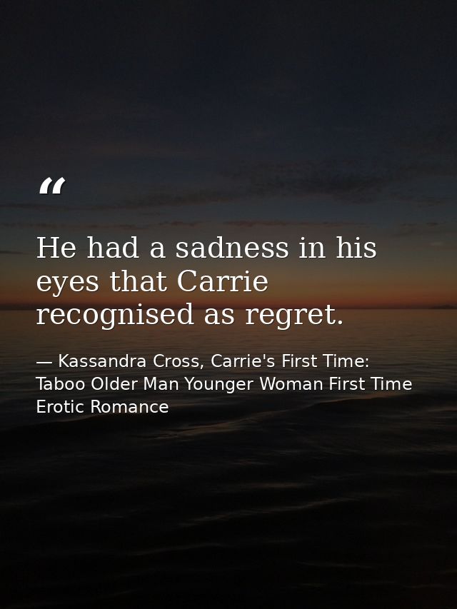 He had a sadness in his eyes that Carrie recognised as regret. — Kassandra Cross, Carrie's First Time: Taboo Older Man Younger Woman First Time Erotic Romance