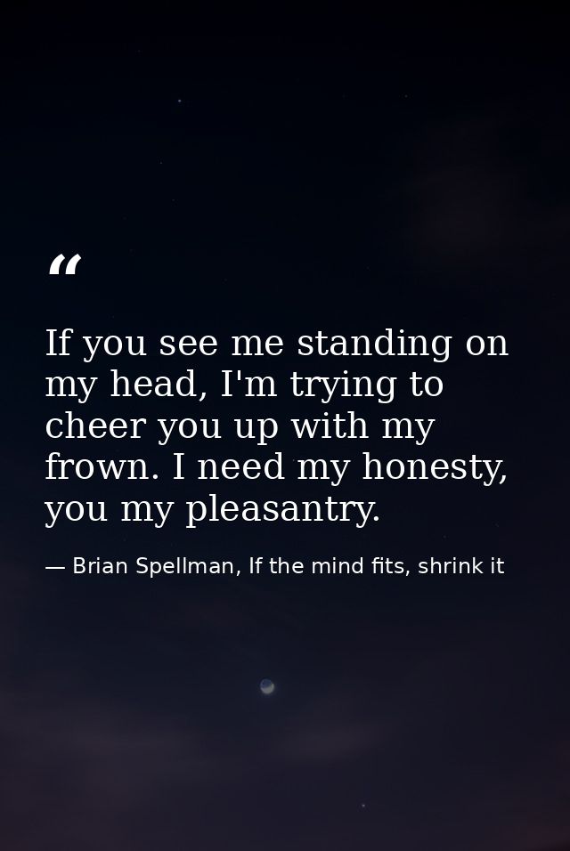 If you see me standing on my head, I'm trying to cheer you up with my frown. I need my honesty, you my pleasantry. — Brian Spellman, If the mind fits, shrink it