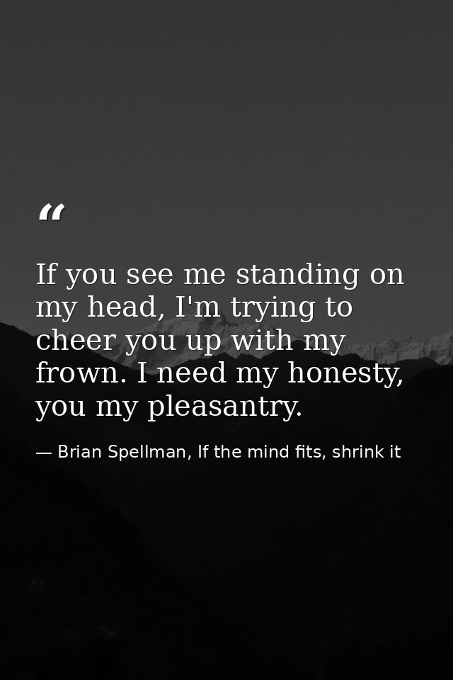 If you see me standing on my head, I'm trying to cheer you up with my frown. I need my honesty, you my pleasantry. — Brian Spellman, If the mind fits, shrink it