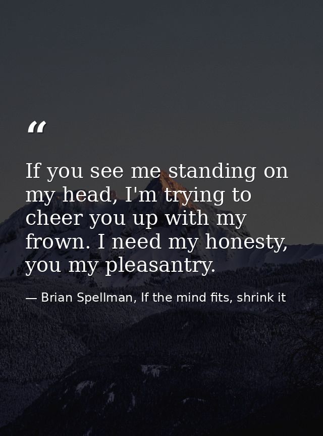 If you see me standing on my head, I'm trying to cheer you up with my frown. I need my honesty, you my pleasantry. — Brian Spellman, If the mind fits, shrink it