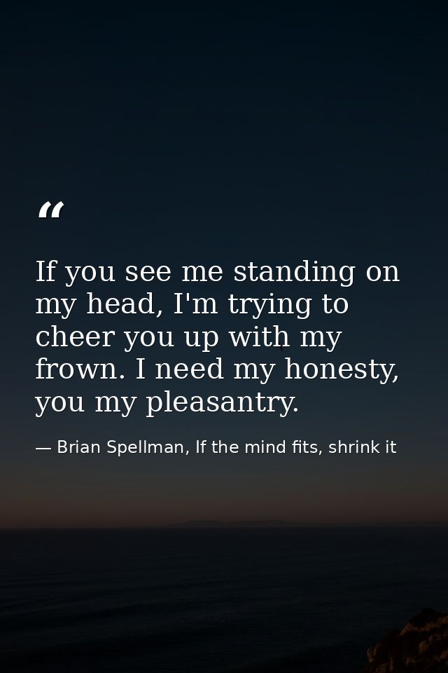 If you see me standing on my head, I'm trying to cheer you up with my frown. I need my honesty, you my pleasantry. — Brian Spellman, If the mind fits, shrink it