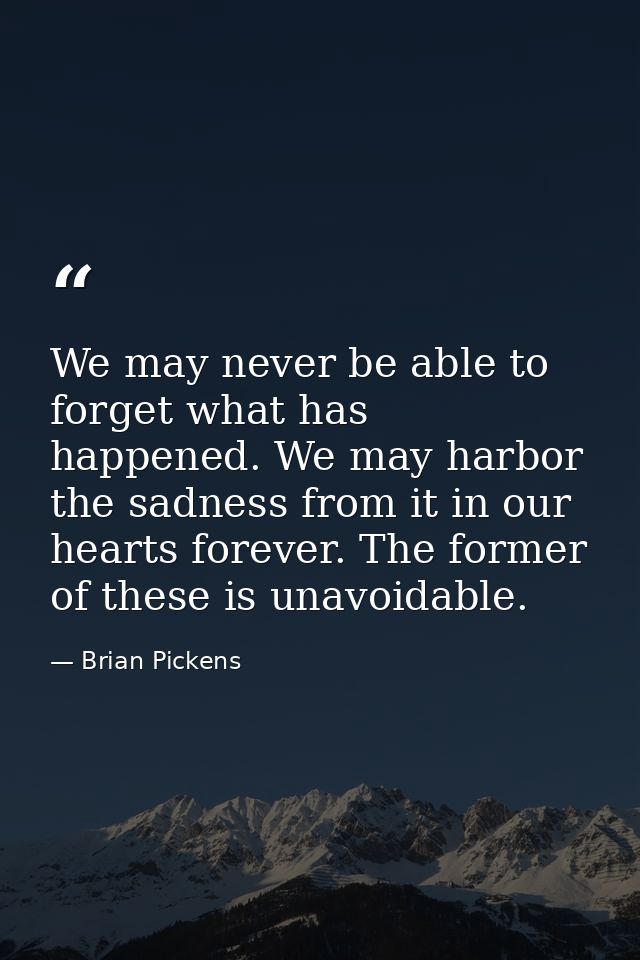 We may never be able to forget what has happened. We may harbor the sadness from it in our hearts forever. The former of — Brian Pickens