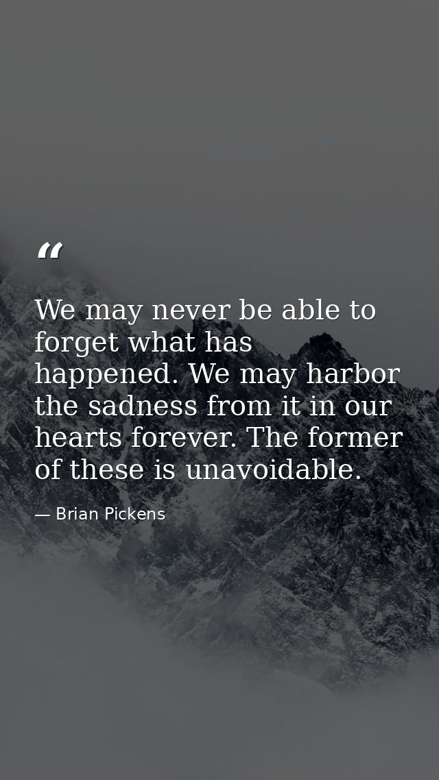 We may never be able to forget what has happened. We may harbor the sadness from it in our hearts forever. The former of — Brian Pickens