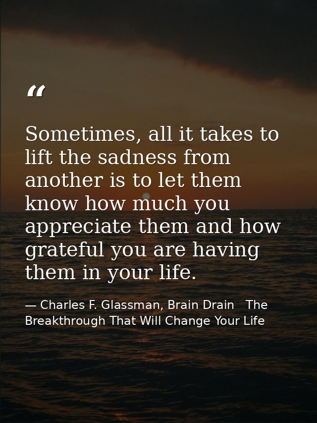 Sometimes, all it takes to lift the sadness from another is to let them know how much you appreciate them and how gratef — Charles F. Glassman, Brain Drain   The Breakthrough That Will Change Your Life