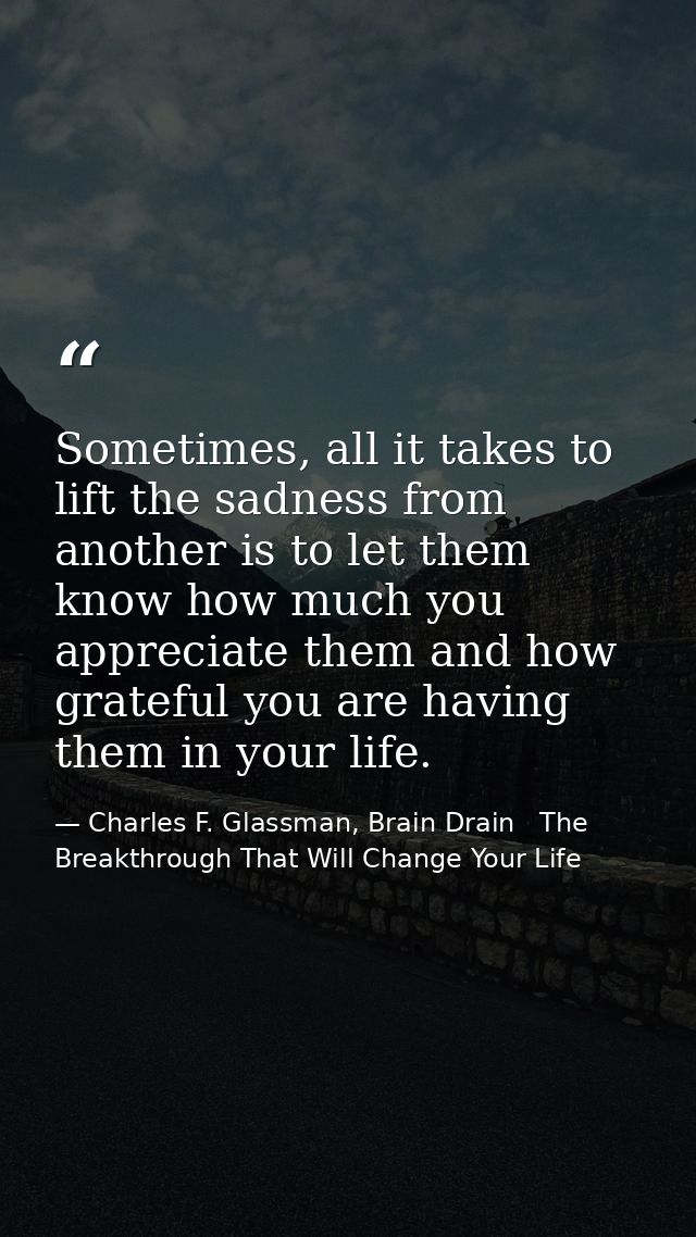 Sometimes, all it takes to lift the sadness from another is to let them know how much you appreciate them and how gratef — Charles F. Glassman, Brain Drain   The Breakthrough That Will Change Your Life