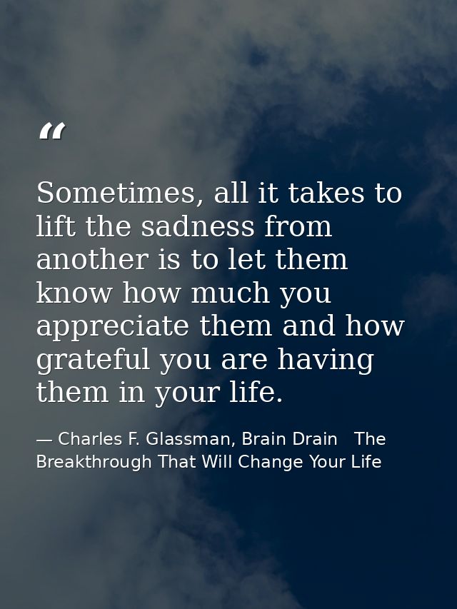 Sometimes, all it takes to lift the sadness from another is to let them know how much you appreciate them and how gratef — Charles F. Glassman, Brain Drain   The Breakthrough That Will Change Your Life
