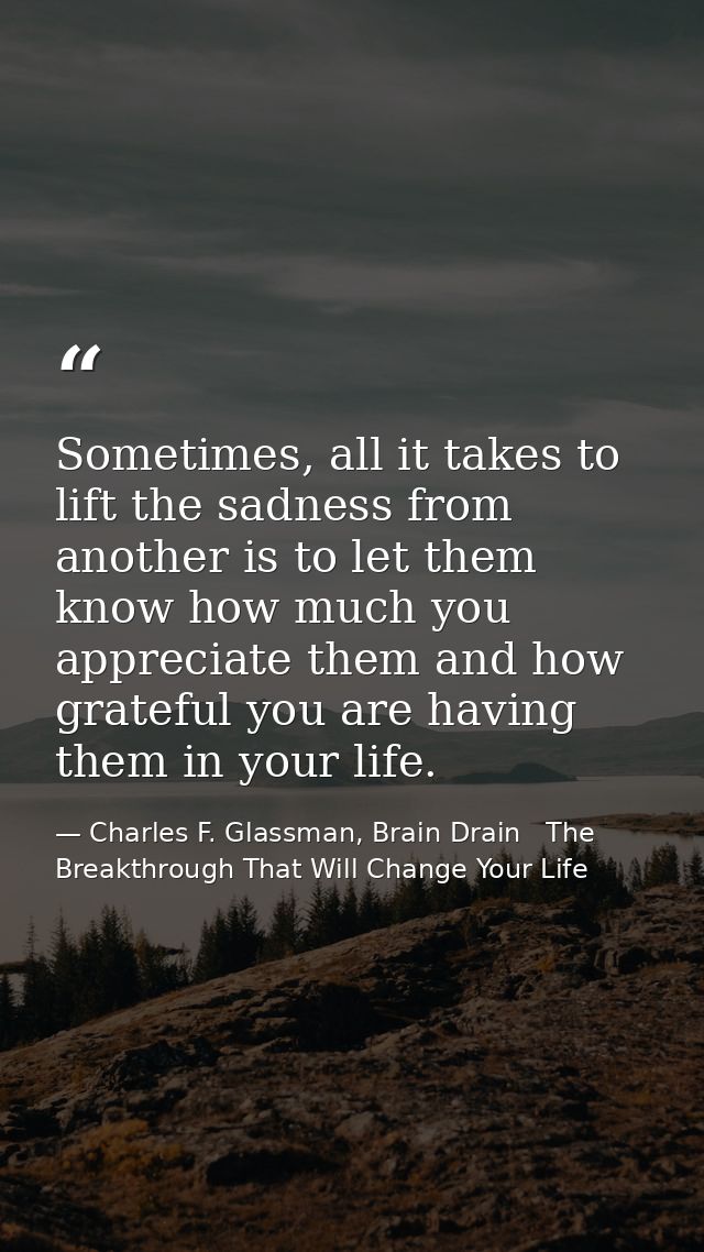 Sometimes, all it takes to lift the sadness from another is to let them know how much you appreciate them and how gratef — Charles F. Glassman, Brain Drain   The Breakthrough That Will Change Your Life