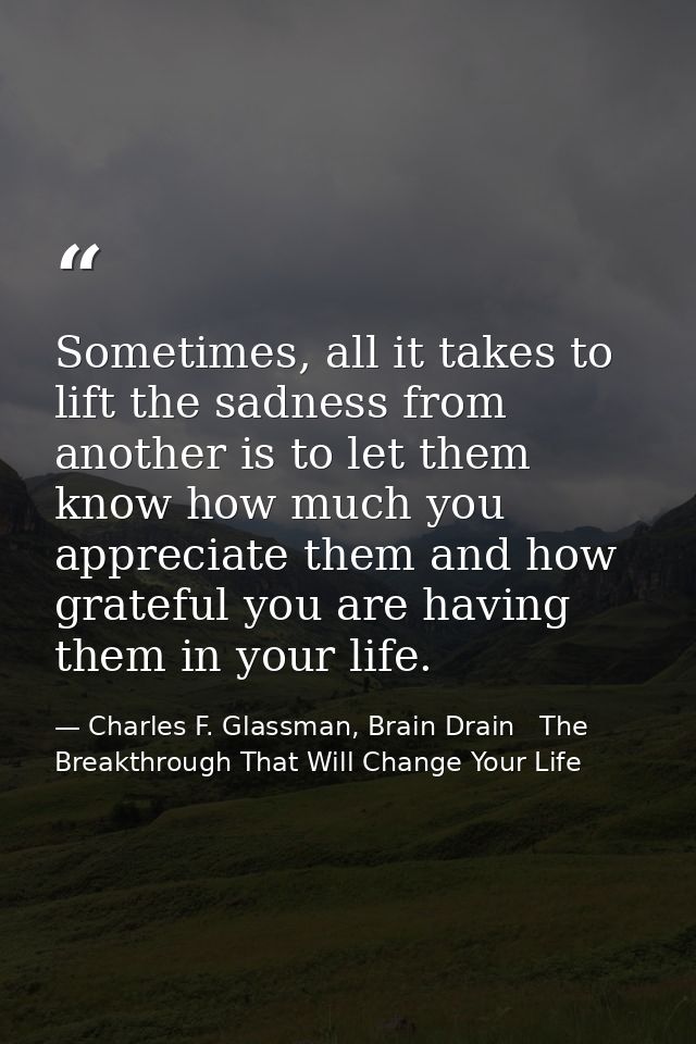Sometimes, all it takes to lift the sadness from another is to let them know how much you appreciate them and how gratef — Charles F. Glassman, Brain Drain   The Breakthrough That Will Change Your Life