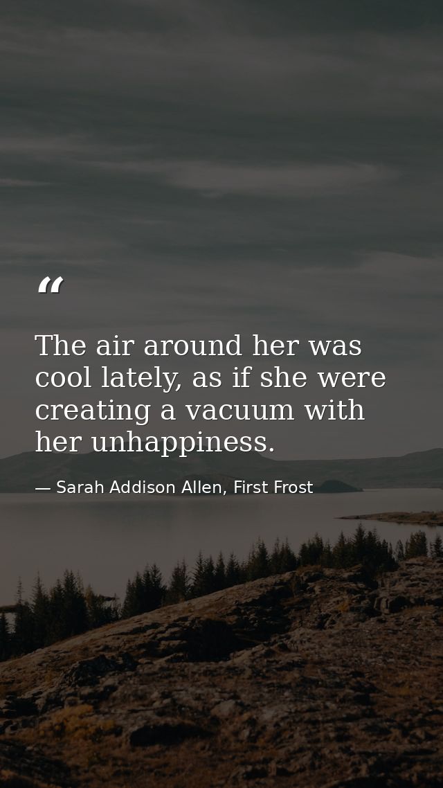 The air around her was cool lately, as if she were creating a vacuum with her unhappiness. — Sarah Addison Allen, First Frost